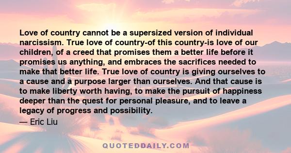 Love of country cannot be a supersized version of individual narcissism. True love of country-of this country-is love of our children, of a creed that promises them a better life before it promises us anything, and