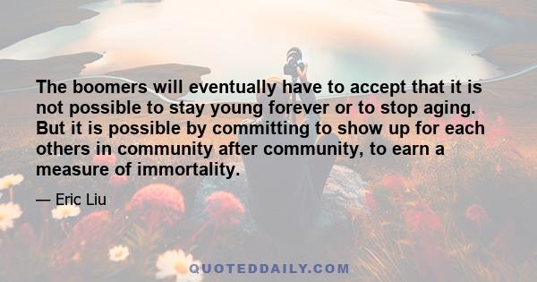 The boomers will eventually have to accept that it is not possible to stay young forever or to stop aging. But it is possible by committing to show up for each others in community after community, to earn a measure of