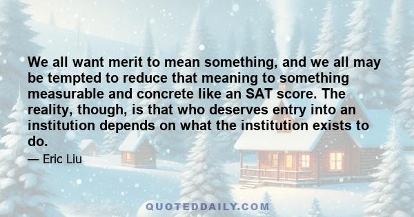 We all want merit to mean something, and we all may be tempted to reduce that meaning to something measurable and concrete like an SAT score. The reality, though, is that who deserves entry into an institution depends