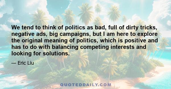 We tend to think of politics as bad, full of dirty tricks, negative ads, big campaigns, but I am here to explore the original meaning of politics, which is positive and has to do with balancing competing interests and