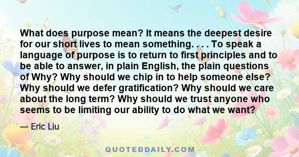 What does purpose mean? It means the deepest desire for our short lives to mean something. . . . To speak a language of purpose is to return to first principles and to be able to answer, in plain English, the plain