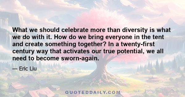 What we should celebrate more than diversity is what we do with it. How do we bring everyone in the tent and create something together? In a twenty-first century way that activates our true potential, we all need to