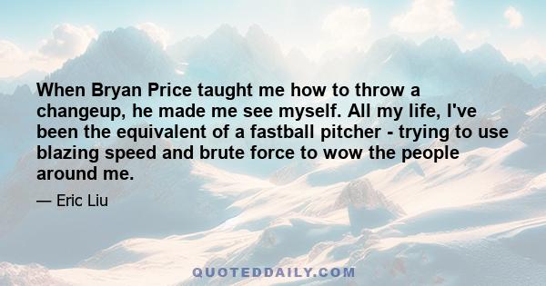 When Bryan Price taught me how to throw a changeup, he made me see myself. All my life, I've been the equivalent of a fastball pitcher - trying to use blazing speed and brute force to wow the people around me.