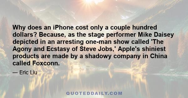 Why does an iPhone cost only a couple hundred dollars? Because, as the stage performer Mike Daisey depicted in an arresting one-man show called 'The Agony and Ecstasy of Steve Jobs,' Apple's shiniest products are made