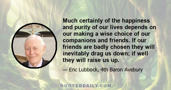 Much certainly of the happiness and purity of our lives depends on our making a wise choice of our companions and friends. If our friends are badly chosen they will inevitably drag us down; if well they will raise us up.