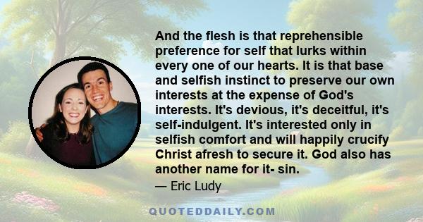 And the flesh is that reprehensible preference for self that lurks within every one of our hearts. It is that base and selfish instinct to preserve our own interests at the expense of God's interests. It's devious, it's 