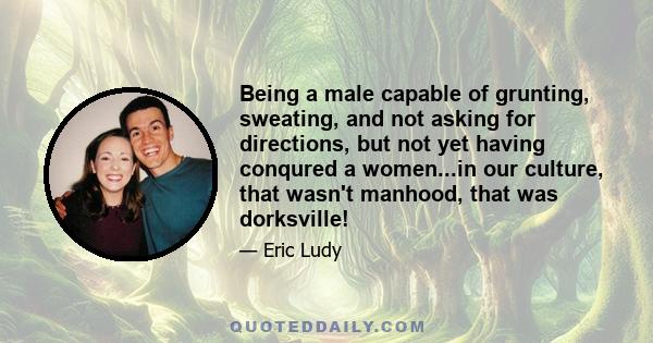 Being a male capable of grunting, sweating, and not asking for directions, but not yet having conqured a women...in our culture, that wasn't manhood, that was dorksville!