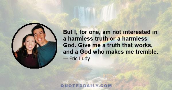 But I, for one, am not interested in a harmless truth or a harmless God. Give me a truth that works, and a God who makes me tremble.