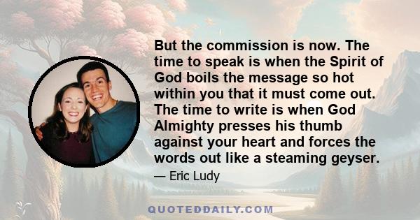 But the commission is now. The time to speak is when the Spirit of God boils the message so hot within you that it must come out. The time to write is when God Almighty presses his thumb against your heart and forces