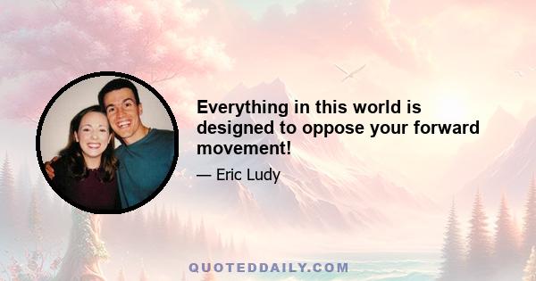 Everything in this world is designed to oppose your forward movement!