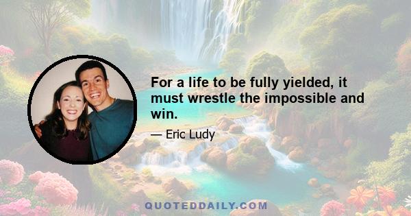 For a life to be fully yielded, it must wrestle the impossible and win.