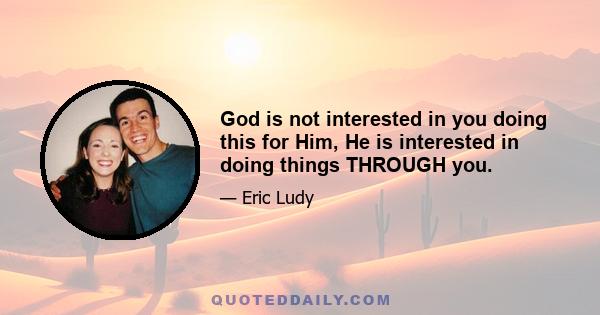 God is not interested in you doing this for Him, He is interested in doing things THROUGH you.