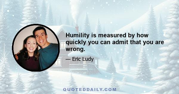 Humility is measured by how quickly you can admit that you are wrong.