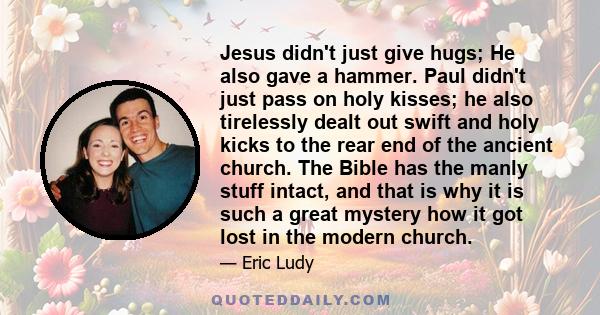 Jesus didn't just give hugs; He also gave a hammer. Paul didn't just pass on holy kisses; he also tirelessly dealt out swift and holy kicks to the rear end of the ancient church. The Bible has the manly stuff intact,