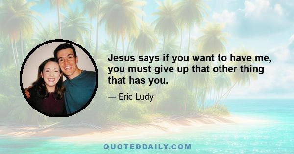 Jesus says if you want to have me, you must give up that other thing that has you.