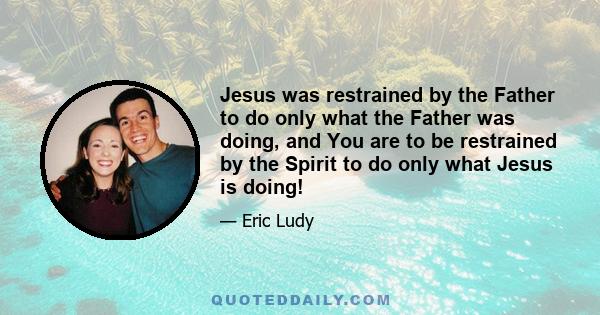 Jesus was restrained by the Father to do only what the Father was doing, and You are to be restrained by the Spirit to do only what Jesus is doing!