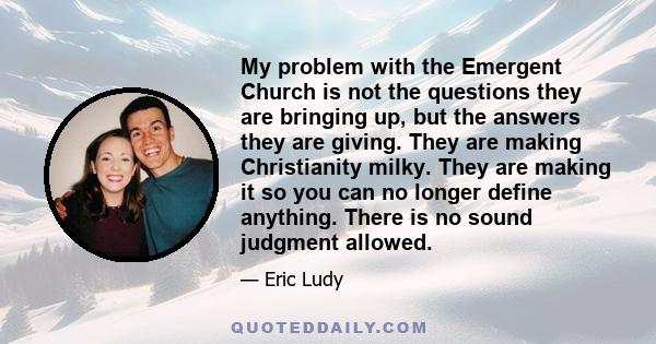 My problem with the Emergent Church is not the questions they are bringing up, but the answers they are giving. They are making Christianity milky. They are making it so you can no longer define anything. There is no