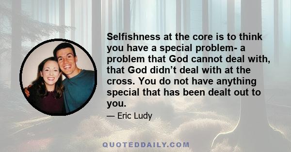 Selfishness at the core is to think you have a special problem- a problem that God cannot deal with, that God didn’t deal with at the cross. You do not have anything special that has been dealt out to you.