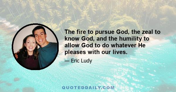 The fire to pursue God, the zeal to know God, and the humility to allow God to do whatever He pleases with our lives.