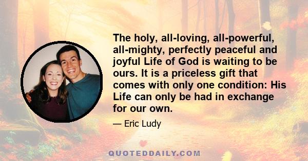 The holy, all-loving, all-powerful, all-mighty, perfectly peaceful and joyful Life of God is waiting to be ours. It is a priceless gift that comes with only one condition: His Life can only be had in exchange for our