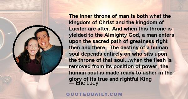 The inner throne of man is both what the kingdom of Christ and the kingdom of Lucifer are after. And when this throne is yielded to the Almighty God, a man enters upon the sacred path of greatness right then and