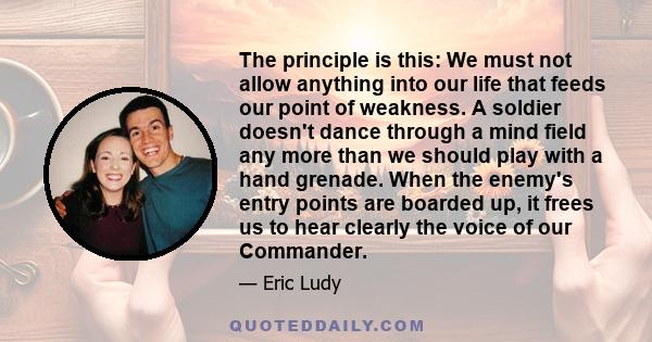 The principle is this: We must not allow anything into our life that feeds our point of weakness. A soldier doesn't dance through a mind field any more than we should play with a hand grenade. When the enemy's entry