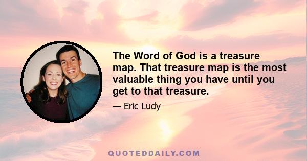 The Word of God is a treasure map. That treasure map is the most valuable thing you have until you get to that treasure.