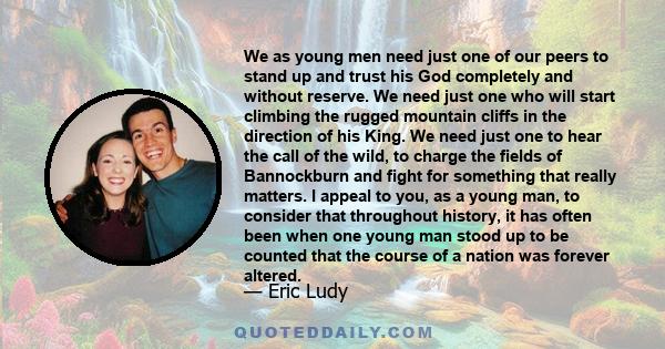 We as young men need just one of our peers to stand up and trust his God completely and without reserve. We need just one who will start climbing the rugged mountain cliffs in the direction of his King. We need just one 