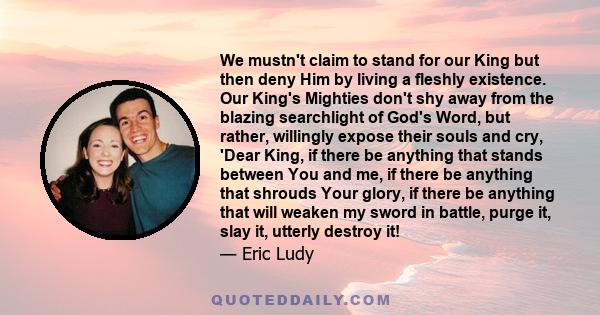 We mustn't claim to stand for our King but then deny Him by living a fleshly existence. Our King's Mighties don't shy away from the blazing searchlight of God's Word, but rather, willingly expose their souls and cry,