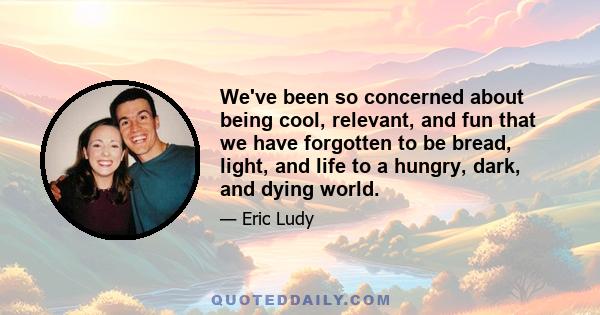 We've been so concerned about being cool, relevant, and fun that we have forgotten to be bread, light, and life to a hungry, dark, and dying world.