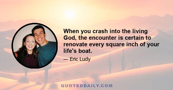 When you crash into the living God, the encounter is certain to renovate every square inch of your life's boat.