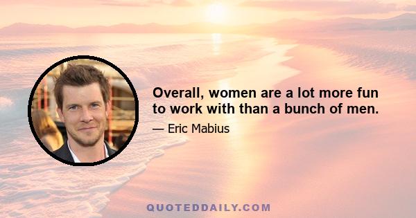 Overall, women are a lot more fun to work with than a bunch of men.