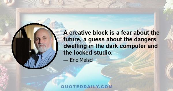 A creative block is a fear about the future, a guess about the dangers dwelling in the dark computer and the locked studio.