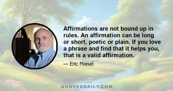 Affirmations are not bound up in rules. An affirmation can be long or short, poetic or plain. If you love a phrase and find that it helps you, that is a valid affirmation.