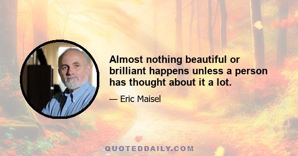 Almost nothing beautiful or brilliant happens unless a person has thought about it a lot.