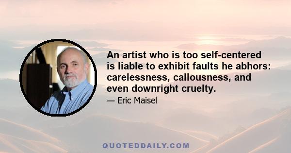 An artist who is too self-centered is liable to exhibit faults he abhors: carelessness, callousness, and even downright cruelty.