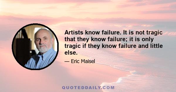 Artists know failure. It is not tragic that they know failure; it is only tragic if they know failure and little else.