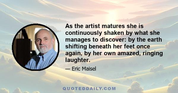 As the artist matures she is continuously shaken by what she manages to discover: by the earth shifting beneath her feet once again, by her own amazed, ringing laughter.