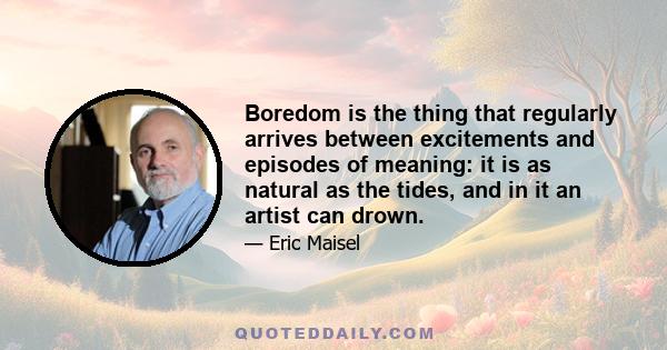 Boredom is the thing that regularly arrives between excitements and episodes of meaning: it is as natural as the tides, and in it an artist can drown.