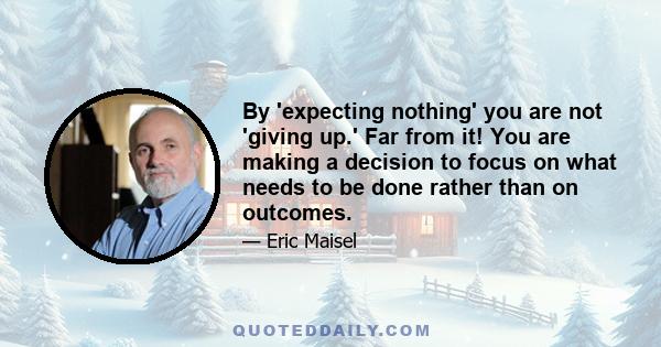 By 'expecting nothing' you are not 'giving up.' Far from it! You are making a decision to focus on what needs to be done rather than on outcomes.