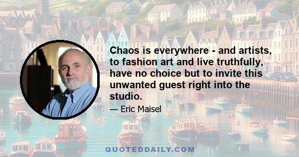 Chaos is everywhere - and artists, to fashion art and live truthfully, have no choice but to invite this unwanted guest right into the studio.