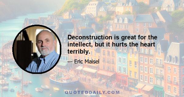 Deconstruction is great for the intellect, but it hurts the heart terribly.