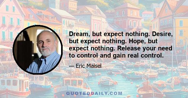 Dream, but expect nothing. Desire, but expect nothing. Hope, but expect nothing. Release your need to control and gain real control.