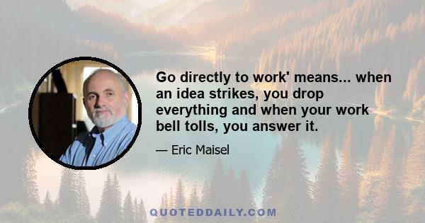 Go directly to work' means... when an idea strikes, you drop everything and when your work bell tolls, you answer it.