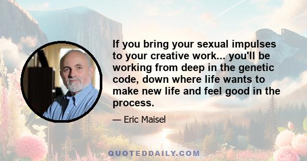 If you bring your sexual impulses to your creative work... you'll be working from deep in the genetic code, down where life wants to make new life and feel good in the process.