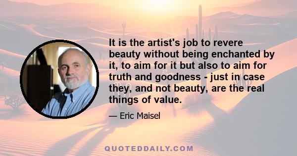 It is the artist's job to revere beauty without being enchanted by it, to aim for it but also to aim for truth and goodness - just in case they, and not beauty, are the real things of value.