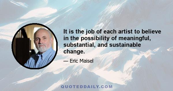 It is the job of each artist to believe in the possibility of meaningful, substantial, and sustainable change.