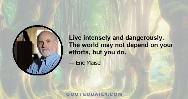 Live intensely and dangerously. The world may not depend on your efforts, but you do.