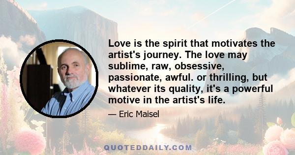 Love is the spirit that motivates the artist's journey. The love may sublime, raw, obsessive, passionate, awful. or thrilling, but whatever its quality, it's a powerful motive in the artist's life.