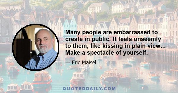 Many people are embarrassed to create in public. It feels unseemly to them, like kissing in plain view... Make a spectacle of yourself.